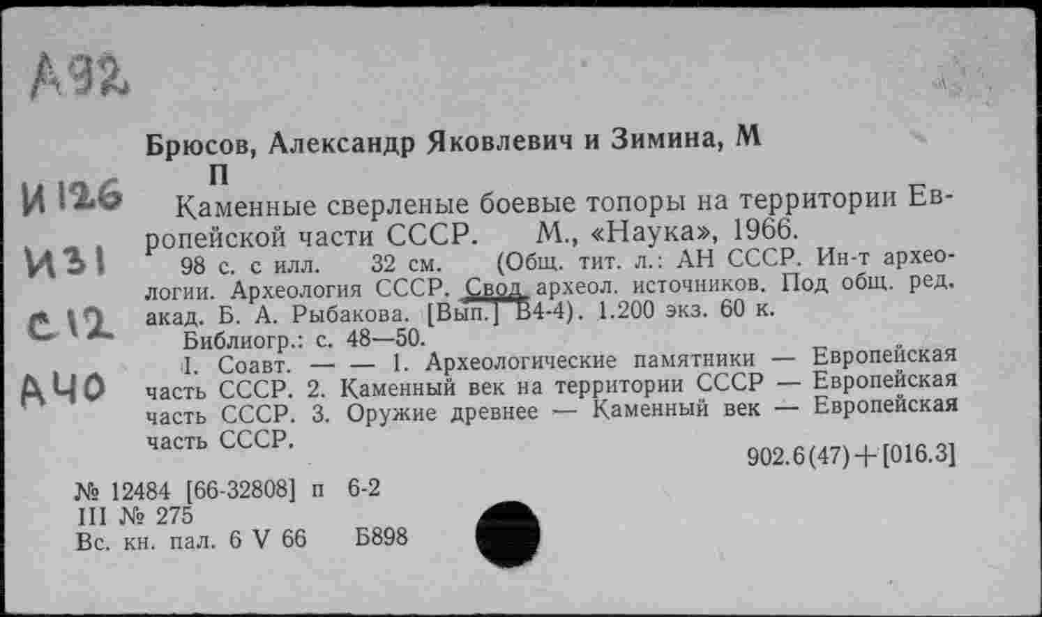 ﻿Брюсов, Александр Яковлевич и Зимина, М
ИЗІ
СЛ1
&Ч0
Каменные сверленые боевые топоры на территории Европейской части СССР. М„ «Наука», 1966.
98 с. с илл. 32 см. (Общ. тит. л.: АН СССР. Ин-т археологии. Археология СССР. Свод археол. источников. Под общ. ред. акад. Б. А. Рыбакова. [Вып.] В4-4). 1.200 экз. 60 к.
Библиогр.: с. 48—50.	„
tl. Соавт. —■ — 1. Археологические памятники — Европейская часть СССР. 2. Каменный век на территории СССР — Европейская часть СССР. 3. Оружие древнее — Каменный век — Европейская
часть СССР.
902.6 (47)+ [016.3]
№ 12484 [66-32808] п 6-2
III № 275
Вс. кн. пал. 6 V 66	Б898